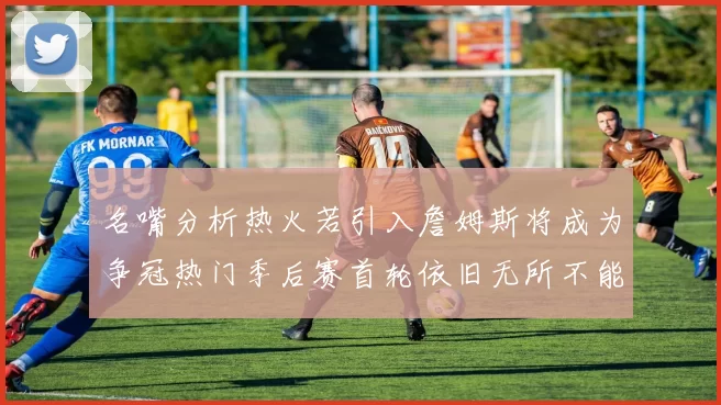 名嘴分析热火若引入詹姆斯将成为争冠热门季后赛首轮依旧无所不能