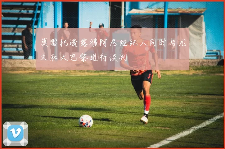莫雷托透露穆阿尼经纪人同时与尤文和大巴黎进行谈判