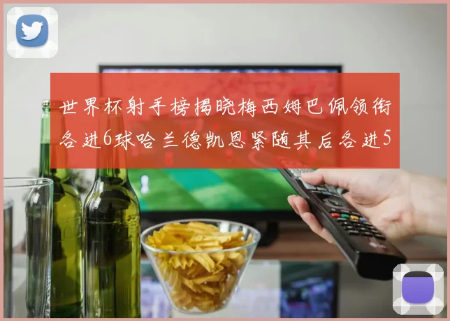 世界杯射手榜揭晓梅西姆巴佩领衔各进6球哈兰德凯恩紧随其后各进5球