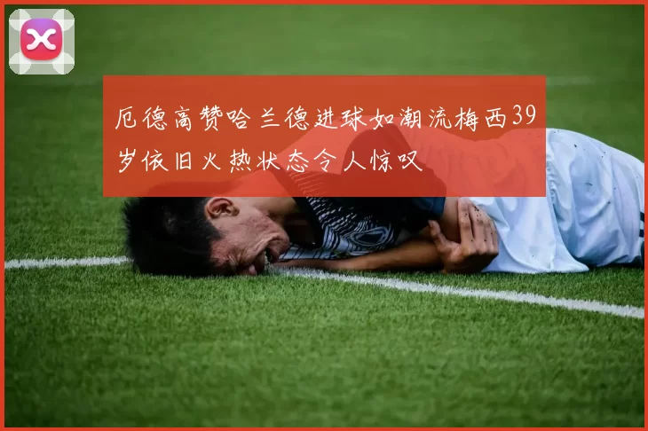 厄德高赞哈兰德进球如潮流梅西39岁依旧火热状态令人惊叹