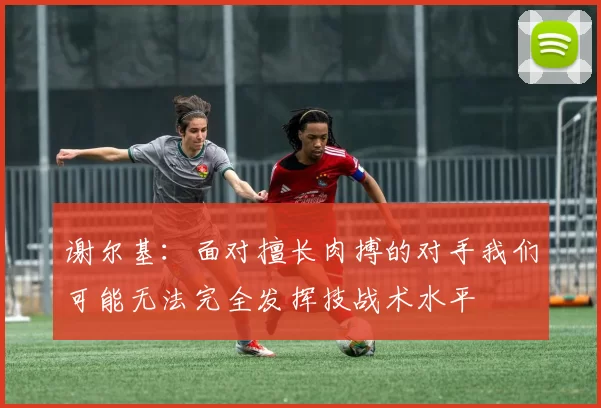 谢尔基：面对擅长肉搏的对手我们可能无法完全发挥技战术水平