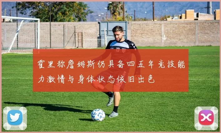 霍里称詹姆斯仍具备四五年竞技能力激情与身体状态依旧出色