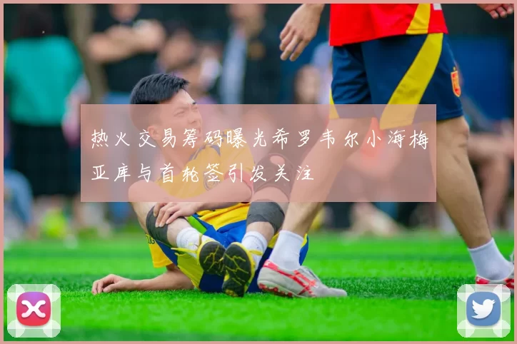 热火交易筹码曝光希罗韦尔小海梅亚库与首轮签引发关注