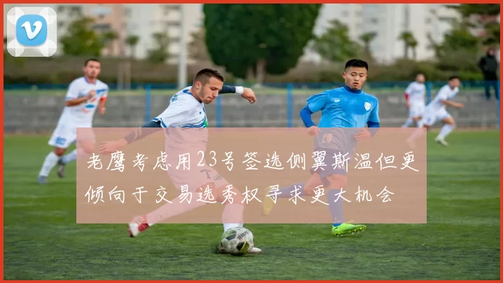 老鹰考虑用23号签选侧翼斯温但更倾向于交易选秀权寻求更大机会