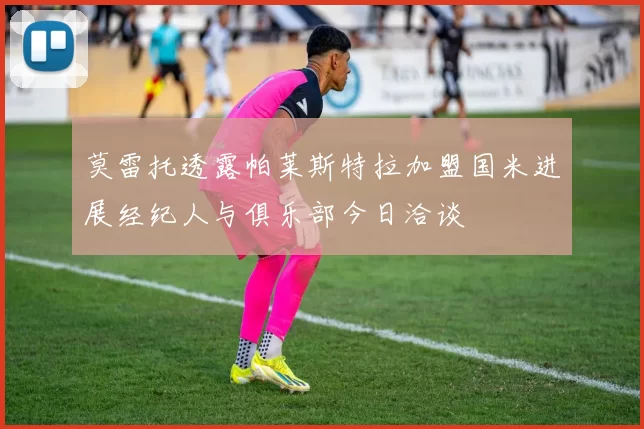 莫雷托透露帕莱斯特拉加盟国米进展经纪人与俱乐部今日洽谈