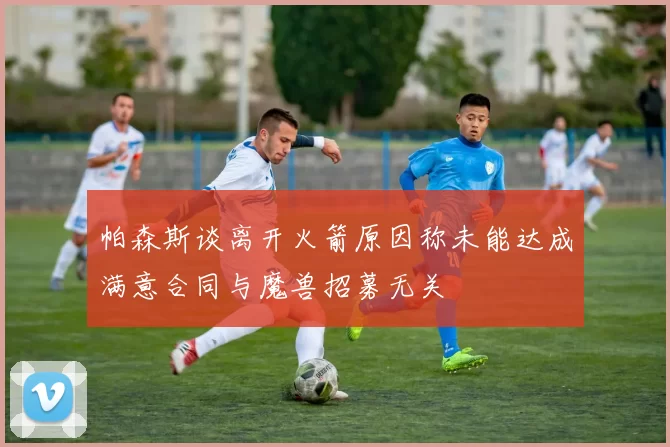 帕森斯谈离开火箭原因称未能达成满意合同与魔兽招募无关