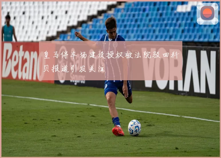 皇马停车场建设授权被法院驳回科贝报道引发关注