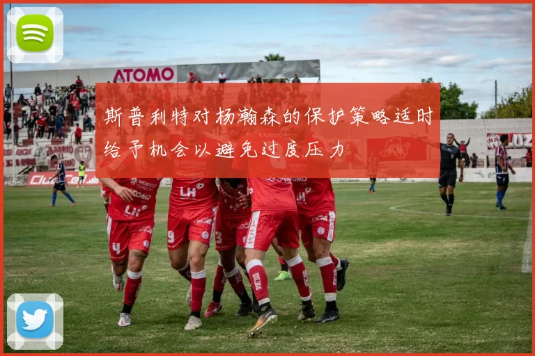 斯普利特对杨瀚森的保护策略适时给予机会以避免过度压力