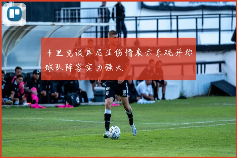 卡里克谈库尼亚伤情表示乐观并称球队阵容实力强大
