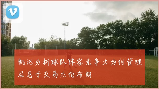 凯记分析球队阵容竞争力为何管理层急于交易杰伦布朗