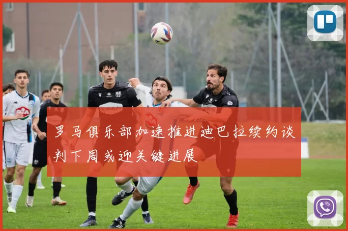 罗马俱乐部加速推进迪巴拉续约谈判下周或迎关键进展