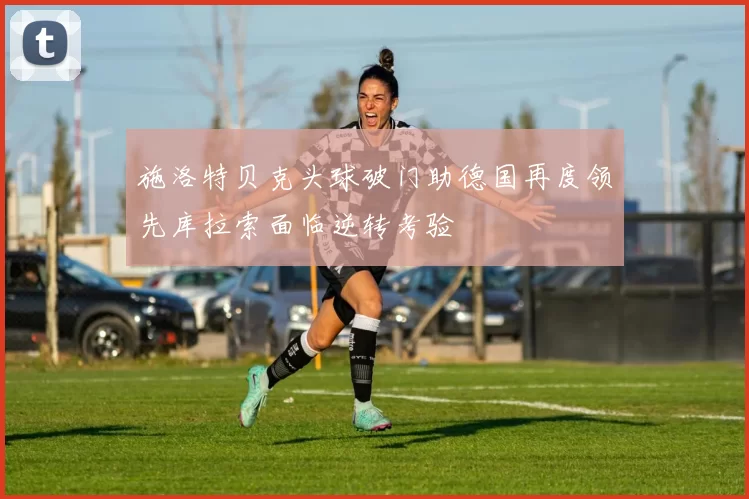 施洛特贝克头球破门助德国再度领先库拉索面临逆转考验