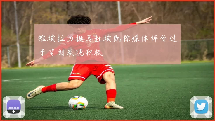 维埃拉力挺马杜埃凯称媒体评价过于苛刻表现积极