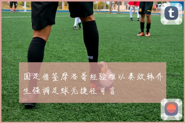 国足借鉴摩洛哥经验难以奏效韩乔生强调足球无捷径可言