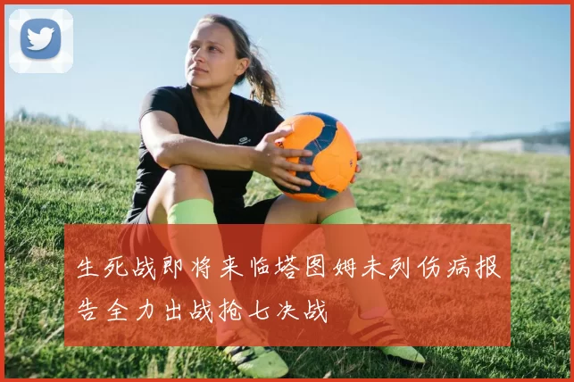 生死战即将来临塔图姆未列伤病报告全力出战抢七决战
