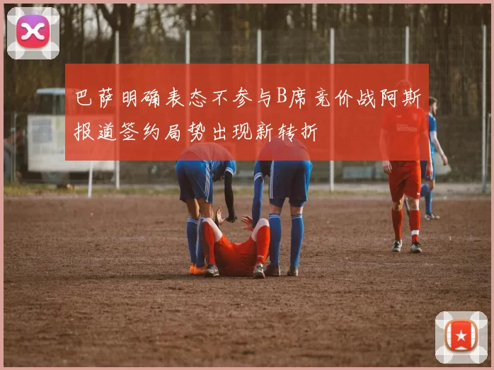巴萨明确表态不参与B席竞价战阿斯报道签约局势出现新转折