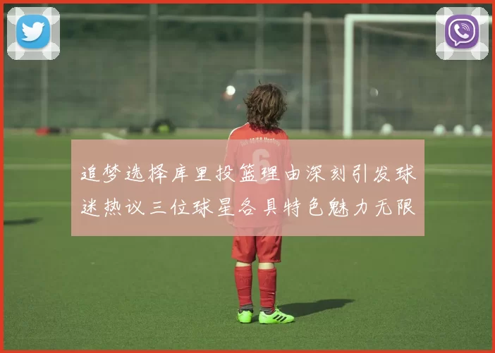 追梦选择库里投篮理由深刻引发球迷热议三位球星各具特色魅力无限