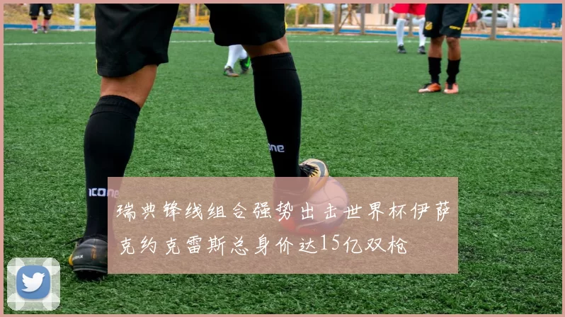 瑞典锋线组合强势出击世界杯伊萨克约克雷斯总身价达15亿双枪